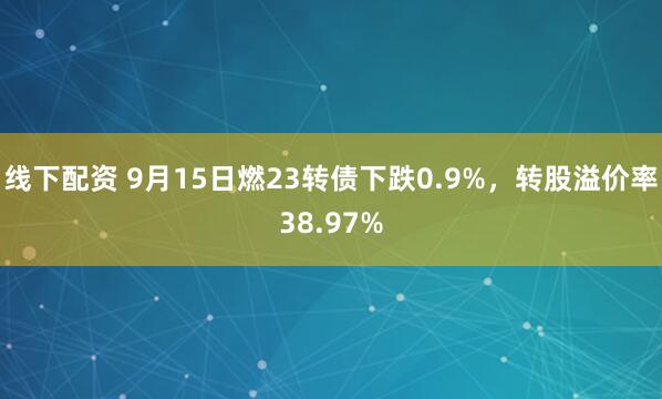 线下配资 9月15日燃23转债下跌0.9%，转股溢价率38.97%