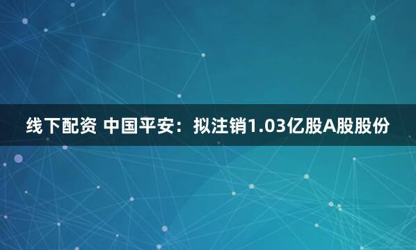 线下配资 中国平安：拟注销1.03亿股A股股份
