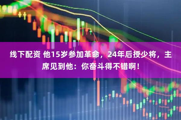 线下配资 他15岁参加革命，24年后授少将，主席见到他：你奋斗得不错啊！