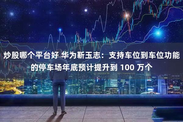 炒股哪个平台好 华为靳玉志：支持车位到车位功能的停车场年底预计提升到 100 万个