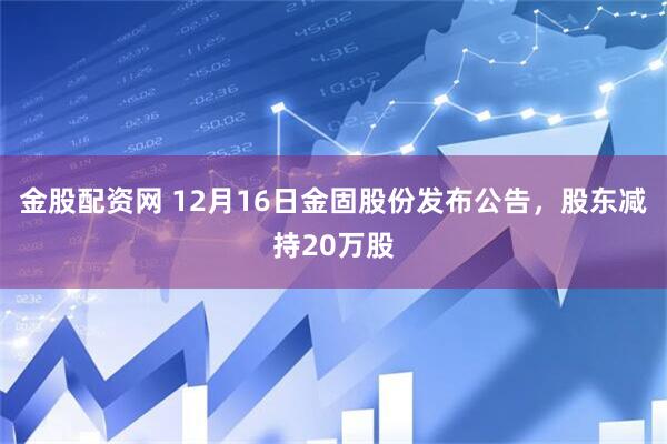 金股配资网 12月16日金固股份发布公告，股东减持20万股