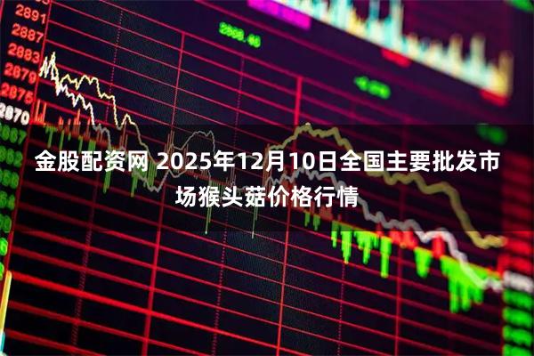 金股配资网 2025年12月10日全国主要批发市场猴头菇价格行情