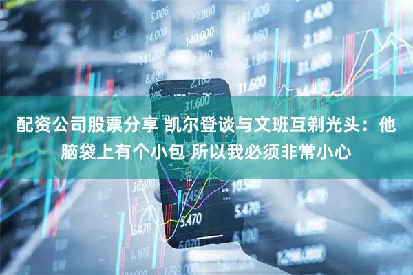 配资公司股票分享 凯尔登谈与文班互剃光头：他脑袋上有个小包 所以我必须非常小心