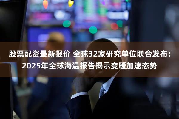 股票配资最新报价 全球32家研究单位联合发布：2025年全球海温报告揭示变暖加速态势
