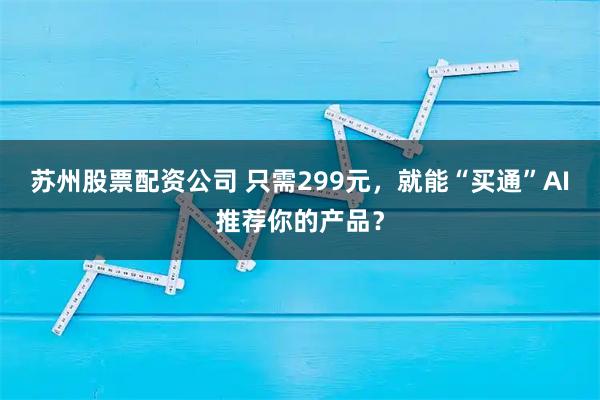 苏州股票配资公司 只需299元，就能“买通”AI推荐你的产品？