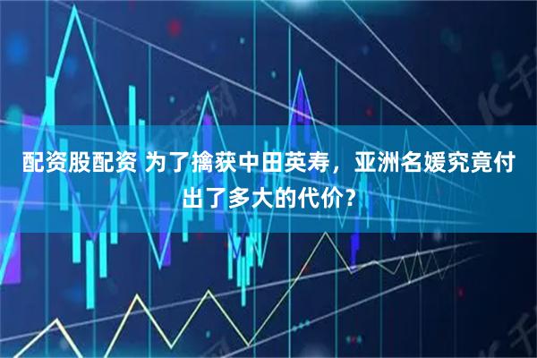 配资股配资 为了擒获中田英寿，亚洲名媛究竟付出了多大的代价？