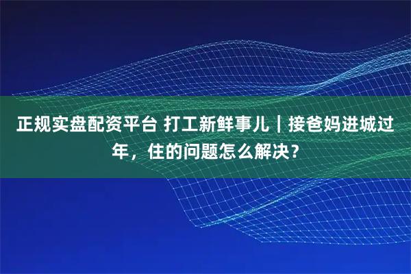 正规实盘配资平台 打工新鲜事儿｜接爸妈进城过年，住的问题怎么解决？