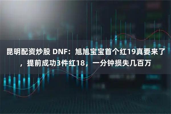 昆明配资炒股 DNF：旭旭宝宝首个红19真要来了，提前成功3件红18，一分钟损失几百万
