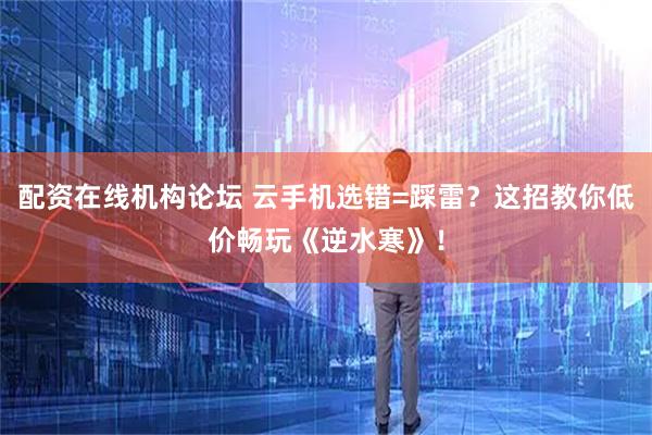 配资在线机构论坛 云手机选错=踩雷？这招教你低价畅玩《逆水寒》！