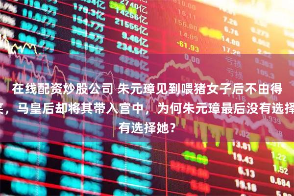 在线配资炒股公司 朱元璋见到喂猪女子后不由得傻笑，马皇后却将其带入宫中，为何朱元璋最后没有选择她？