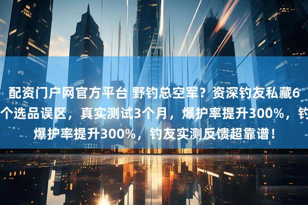 配资门户网官方平台 野钓总空军？资深钓友私藏6件实用装备，避开3个选品误区，真实测试3个月，爆护率提升300%，钓友实测反馈超靠谱！