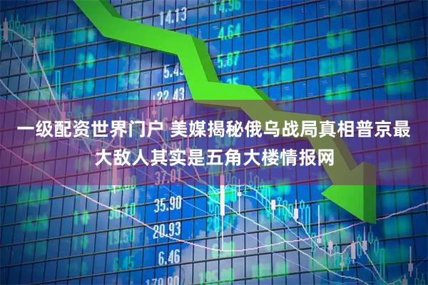 一级配资世界门户 美媒揭秘俄乌战局真相普京最大敌人其实是五角大楼情报网