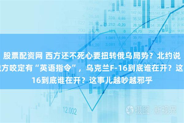 股票配资网 西方还不死心要扭转俄乌局势？北约说没派飞行员，俄方咬定有“英语指令”，乌克兰F-16到底谁在开？这事儿越吵越邪乎