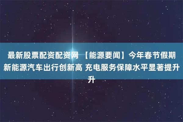 最新股票配资配资网 【能源要闻】今年春节假期新能源汽车出行创新高 充电服务保障水平显著提升