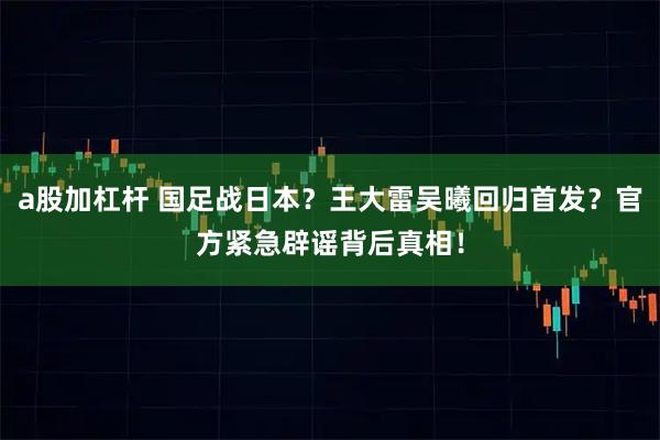 a股加杠杆 国足战日本？王大雷吴曦回归首发？官方紧急辟谣背后真相！