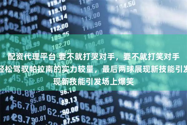 配资代理平台 要不就打哭对手，要不就打笑对手，孙颖莎轻松驾驭帕拉南的实力较量，最后两球展现新技能引发场上爆笑