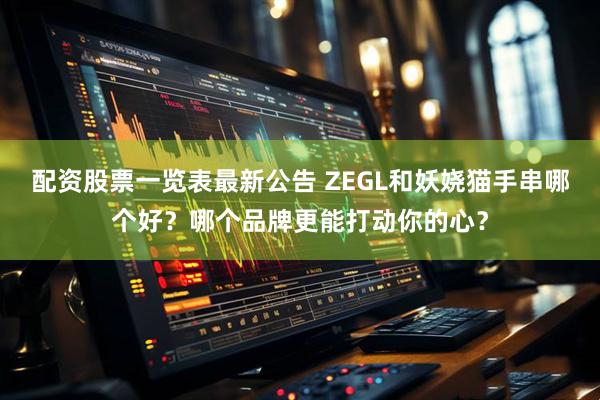 配资股票一览表最新公告 ZEGL和妖娆猫手串哪个好？哪个品牌更能打动你的心？