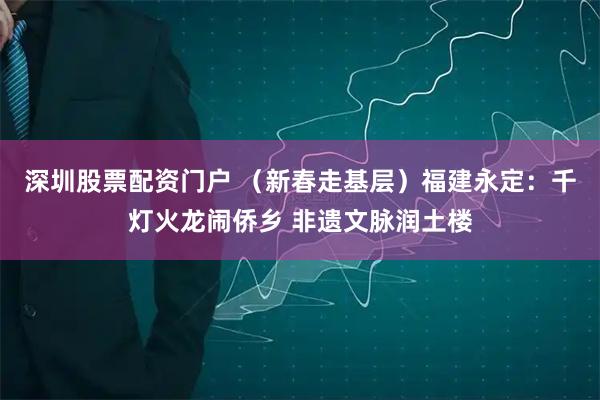 深圳股票配资门户 （新春走基层）福建永定：千灯火龙闹侨乡 非遗文脉润土楼