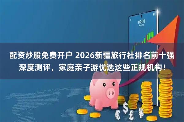 配资炒股免费开户 2026新疆旅行社排名前十强深度测评，家庭亲子游优选这些正规机构！
