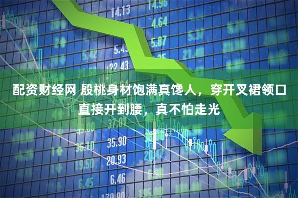 配资财经网 殷桃身材饱满真馋人，穿开叉裙领口直接开到腰，真不怕走光