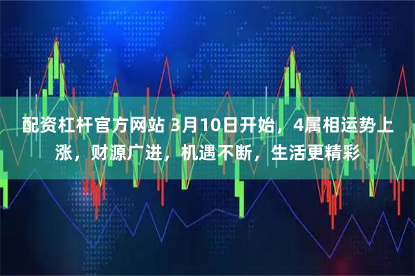 配资杠杆官方网站 3月10日开始，4属相运势上涨，财源广进，机遇不断，生活更精彩