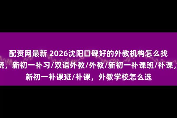 配资网最新 2026沈阳口碑好的外教机构怎么找？热门分析全知晓，新初一补习/双语外教/外教/新初一补课班/补课，外教学校怎么选