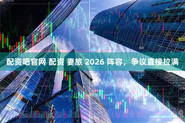 配资吧官网 配资 妻旅 2026 阵容，争议直接拉满