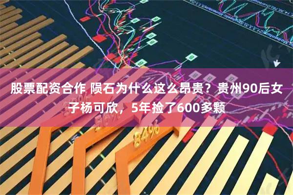 股票配资合作 陨石为什么这么昂贵？贵州90后女子杨可欣，5年捡了600多颗