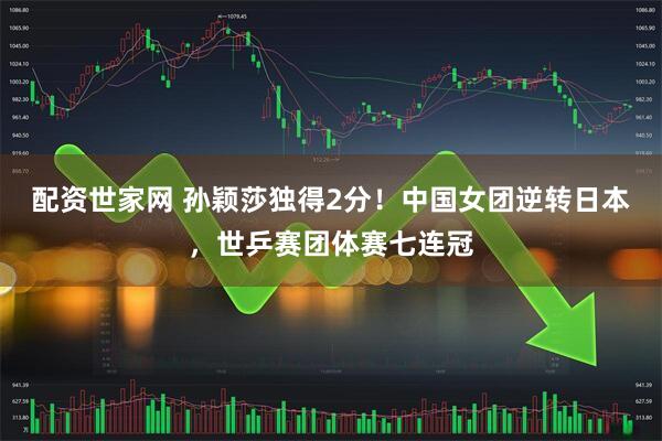 配资世家网 孙颖莎独得2分！中国女团逆转日本，世乒赛团体赛七连冠