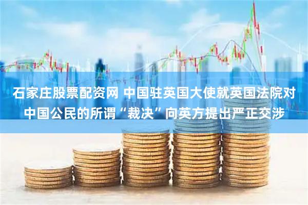 石家庄股票配资网 中国驻英国大使就英国法院对中国公民的所谓“裁决”向英方提出严正交涉