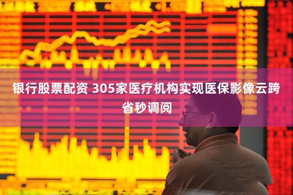 银行股票配资 305家医疗机构实现医保影像云跨省秒调阅